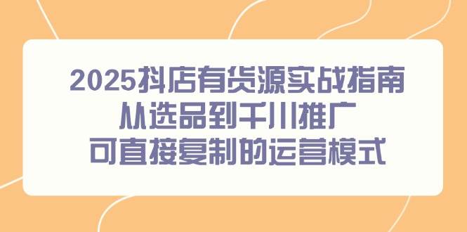 (6.7)2025抖店有货源实战指南，从选品到千川推广，可直接复制的运营模式